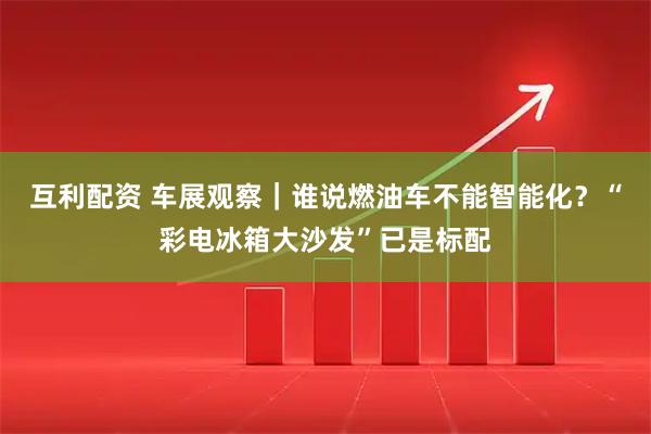 互利配资 车展观察｜谁说燃油车不能智能化？“彩电冰箱大沙发”已是标配