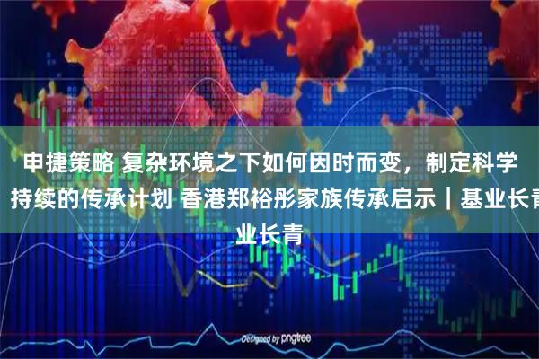申捷策略 复杂环境之下如何因时而变，制定科学、持续的传承计划 香港郑裕彤家族传承启示｜基业长青
