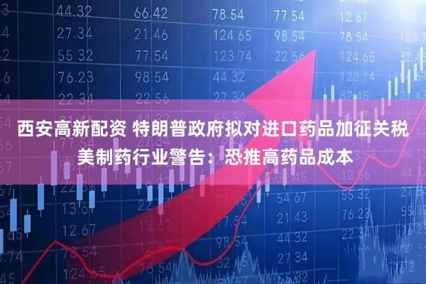 西安高新配资 特朗普政府拟对进口药品加征关税 美制药行业警告：恐推高药品成本