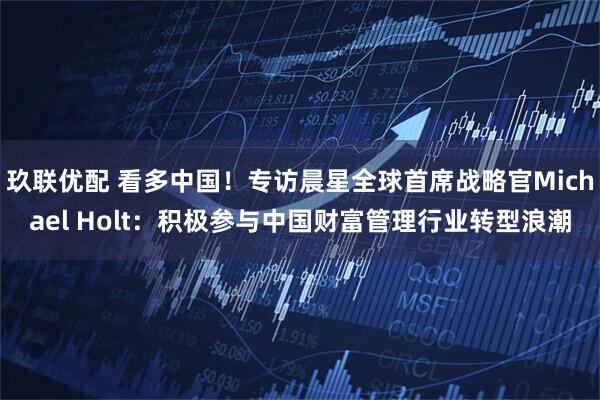 玖联优配 看多中国！专访晨星全球首席战略官Michael Holt：积极参与中国财富管理行业转型浪潮