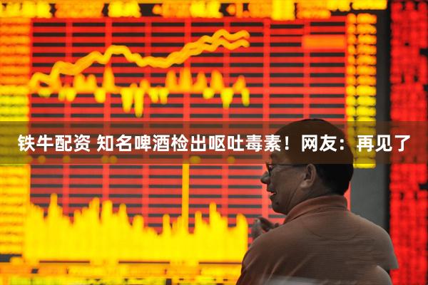 铁牛配资 知名啤酒检出呕吐毒素！网友：再见了