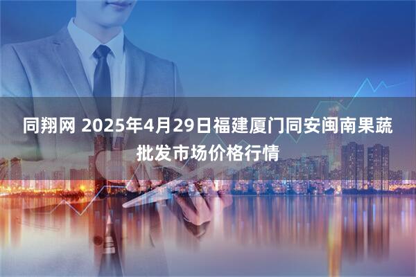 同翔网 2025年4月29日福建厦门同安闽南果蔬批发市场价格行情