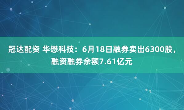 冠达配资 华懋科技：6月18日融券卖出6300股，融资融券余额7.61亿元