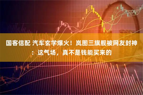 国客信配 汽车玄学爆火！岚图三旗舰被网友封神：这气场，真不是钱能买来的