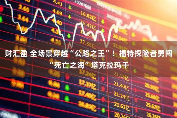 财汇盈 全场景穿越“公路之王”！福特探险者勇闯“死亡之海”塔克拉玛干