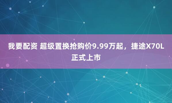 我要配资 超级置换抢购价9.99万起，捷途X70L正式上市