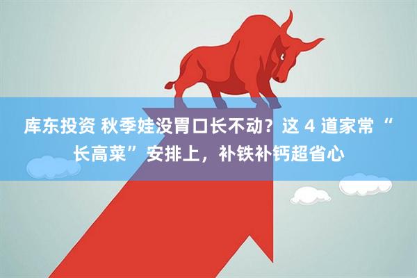 库东投资 秋季娃没胃口长不动？这 4 道家常 “长高菜” 安排上，补铁补钙超省心