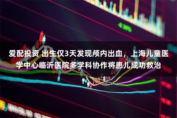爱配投资 出生仅3天发现颅内出血，上海儿童医学中心临沂医院多学科协作将患儿成功救治