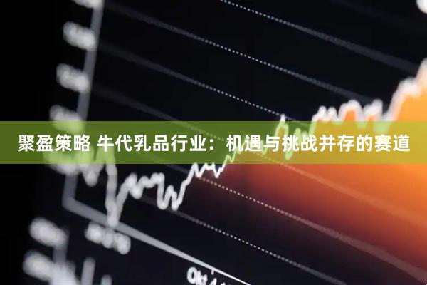聚盈策略 牛代乳品行业：机遇与挑战并存的赛道