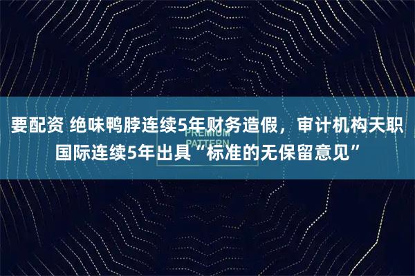 要配资 绝味鸭脖连续5年财务造假，审计机构天职国际连续5年出具“标准的无保留意见”