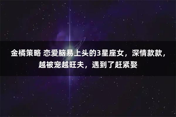 金橘策略 恋爱脑易上头的3星座女，深情款款，越被宠越旺夫，遇到了赶紧娶