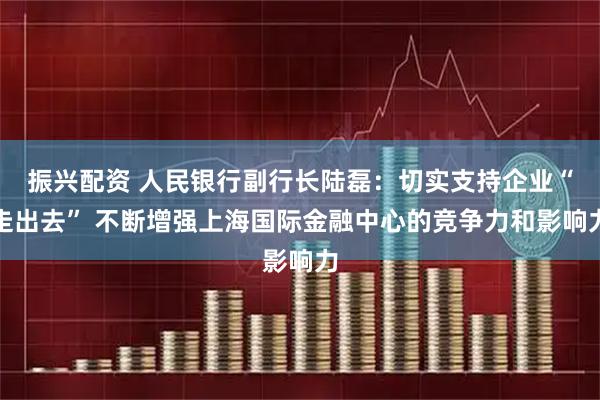 振兴配资 人民银行副行长陆磊：切实支持企业“走出去” 不断增强上海国际金融中心的竞争力和影响力
