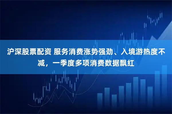 沪深股票配资 服务消费涨势强劲、入境游热度不减，一季度多项消费数据飘红