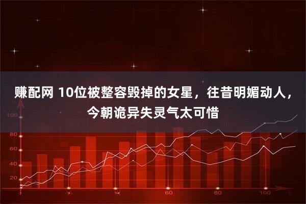 赚配网 10位被整容毁掉的女星，往昔明媚动人，今朝诡异失灵气太可惜