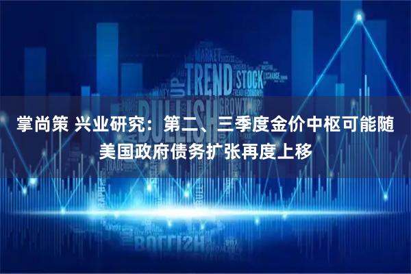 掌尚策 兴业研究：第二、三季度金价中枢可能随美国政府债务扩张再度上移