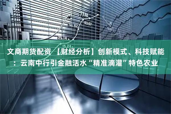文商期货配资 【财经分析】创新模式、科技赋能：云南中行引金融活水“精准滴灌”特色农业