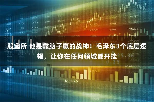 股鑫所 他是靠脑子赢的战神！毛泽东3个底层逻辑，让你在任何领域都开挂