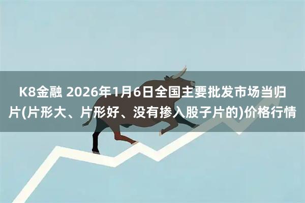 K8金融 2026年1月6日全国主要批发市场当归片(片形大、片形好、没有掺入股子片的)价格行情