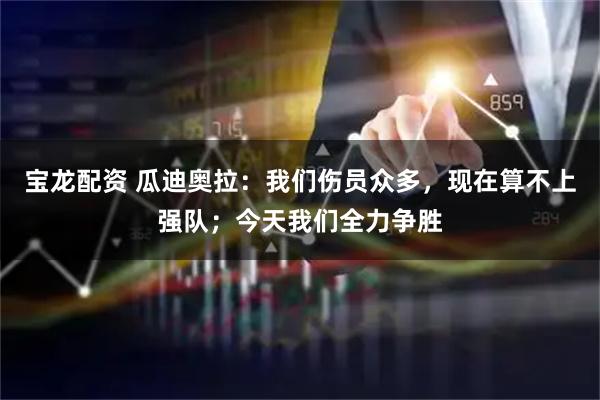 宝龙配资 瓜迪奥拉：我们伤员众多，现在算不上强队；今天我们全力争胜