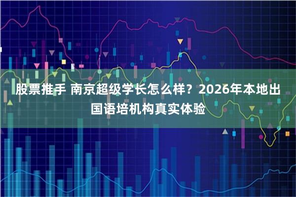 股票推手 南京超级学长怎么样？2026年本地出国语培机构真实体验